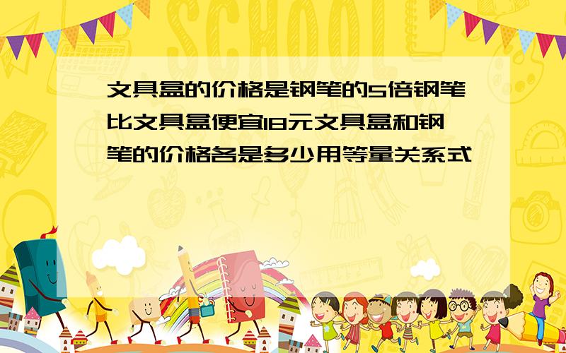 文具盒的价格是钢笔的5倍钢笔比文具盒便宜18元文具盒和钢笔的价格各是多少用等量关系式