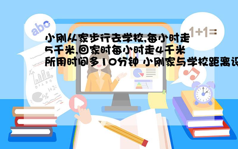 小刚从家步行去学校,每小时走5千米,回家时每小时走4千米所用时间多10分钟 小刚家与学校距离设小刚家与学校相距x千米 注意上面的单位小时和分钟