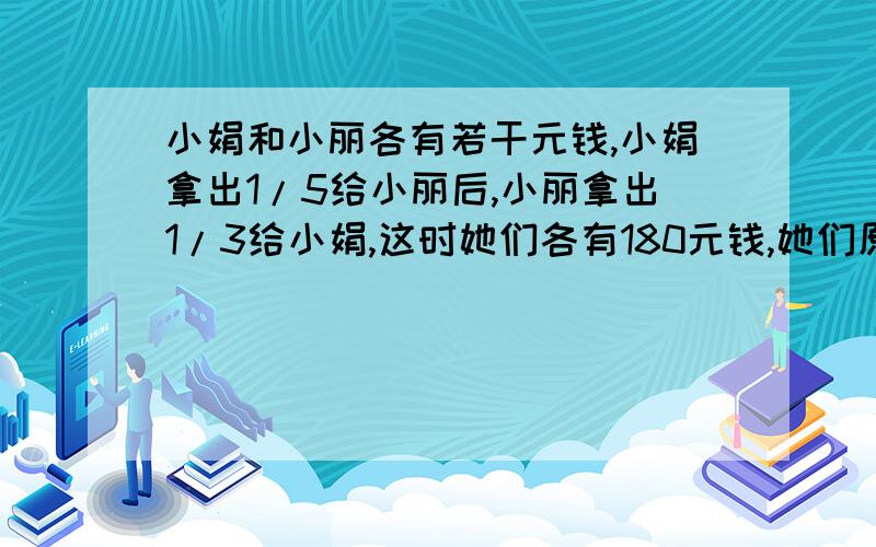 小娟和小丽各有若干元钱,小娟拿出1/5给小丽后,小丽拿出1/3给小娟,这时她们各有180元钱,她们原来各有多少元?