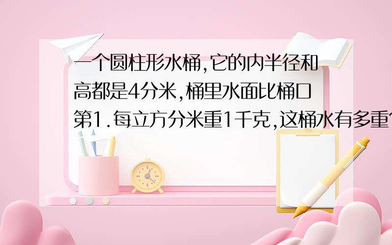 一个圆柱形水桶,它的内半径和高都是4分米,桶里水面比桶口第1.每立方分米重1千克,这桶水有多重?如题