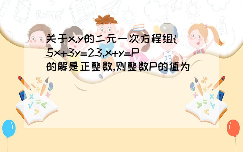 关于x.y的二元一次方程组{5x+3y=23,x+y=P的解是正整数,则整数P的值为____________.