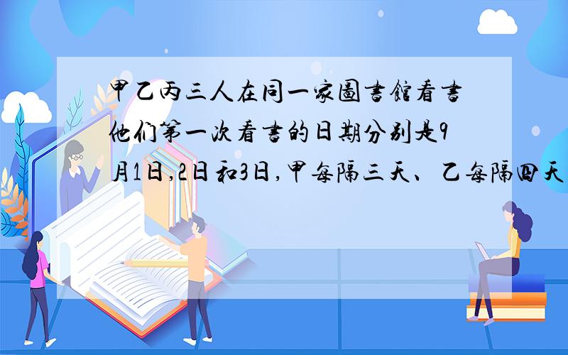 甲乙丙三人在同一家图书馆看书他们第一次看书的日期分别是9月1日,2日和3日,甲每隔三天、乙每隔四天、丙每五天去图书馆一次,那么三人首次同一天去图书馆看书是在几月几号?