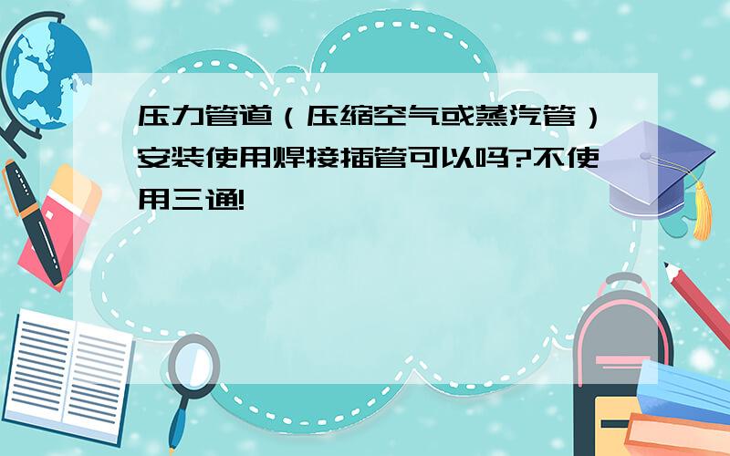 压力管道（压缩空气或蒸汽管）安装使用焊接插管可以吗?不使用三通!