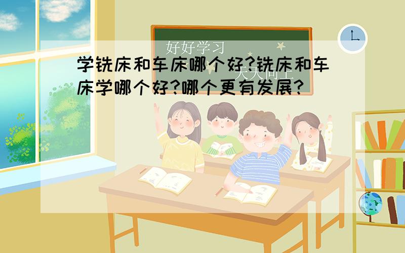 学铣床和车床哪个好?铣床和车床学哪个好?哪个更有发展?