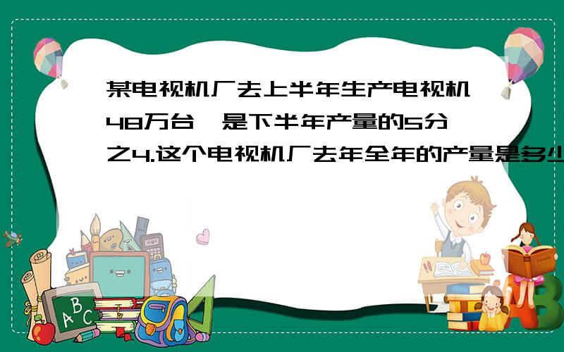 某电视机厂去上半年生产电视机48万台,是下半年产量的5分之4.这个电视机厂去年全年的产量是多少万台?我急呀,明天就要交了,