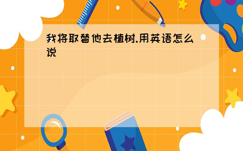 我将取替他去植树.用英语怎么说