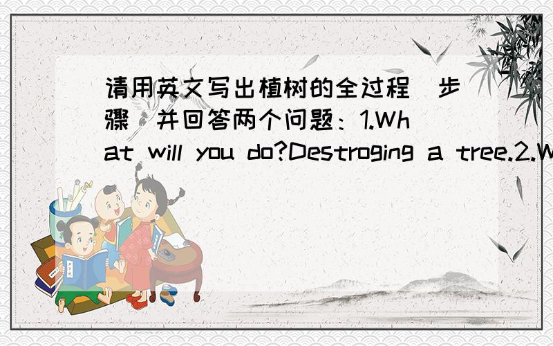 请用英文写出植树的全过程（步骤）并回答两个问题：1.What will you do?Destroging a tree.2.Why are trees so important?最好写得清楚一些，把步骤和两个回答分开，我可是急用的！