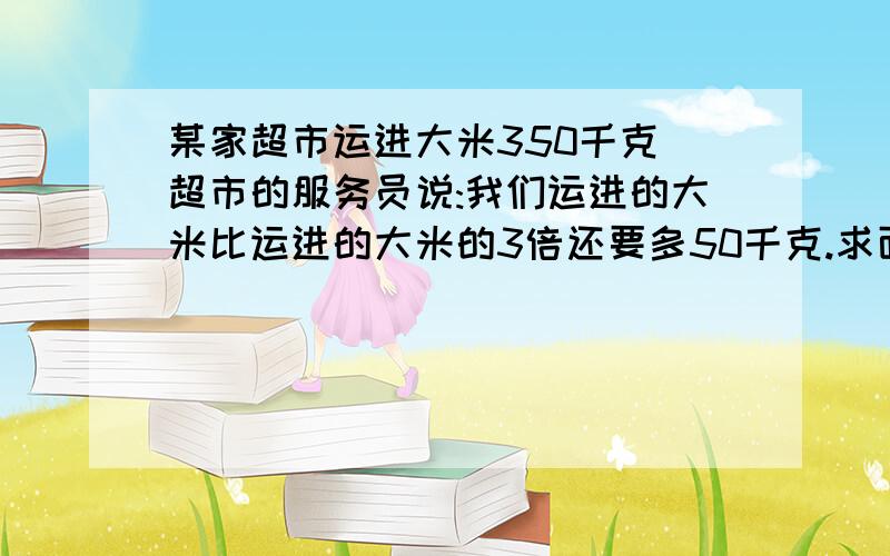 某家超市运进大米350千克 超市的服务员说:我们运进的大米比运进的大米的3倍还要多50千克.求面粉多少千克?某家超市运进大米350千克 超市的服务员说:我们运进的大米比运进的大米的3倍还要