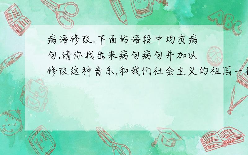 病语修改.下面的语段中均有病句,请你找出来病句病句并加以修改这种音乐,和我们社会主义的祖国一样,是崭新的,它鼓舞着我们,在迎风飘扬的五星红旗下,隔着海洋,一同为祖国和平与世界建