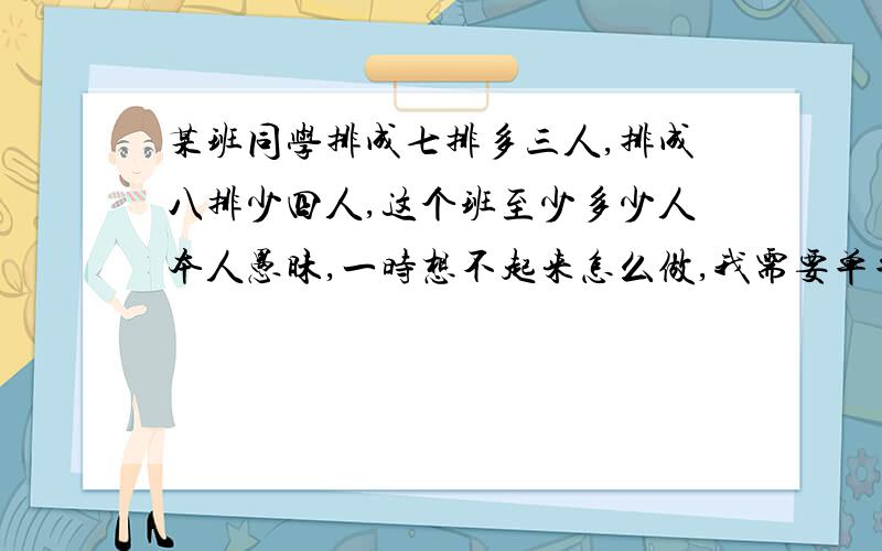 某班同学排成七排多三人,排成八排少四人,这个班至少多少人本人愚昧,一时想不起来怎么做,我需要单单的答案,我还要思考过程,希望给我的解答思考过程能详细点,