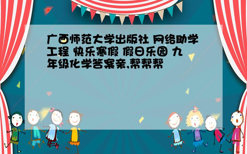 广西师范大学出版社 网络助学工程 快乐寒假 假日乐园 九年级化学答案亲,帮帮帮