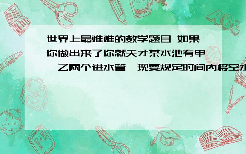 世界上最难难的数学题目 如果你做出来了你就天才某水池有甲,乙两个进水管,现要规定时间内将空水池注满.如果单开甲进水管,恰好在规定时间内完成；如果单开乙进水管.则要超过规定时间3