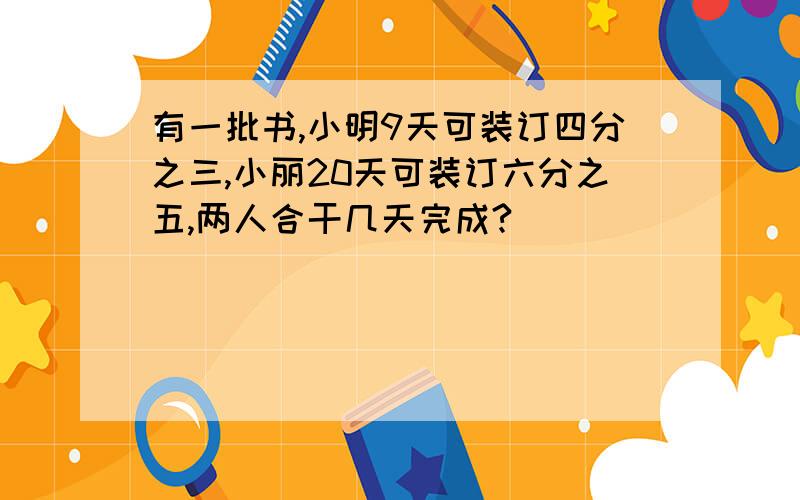 有一批书,小明9天可装订四分之三,小丽20天可装订六分之五,两人合干几天完成?