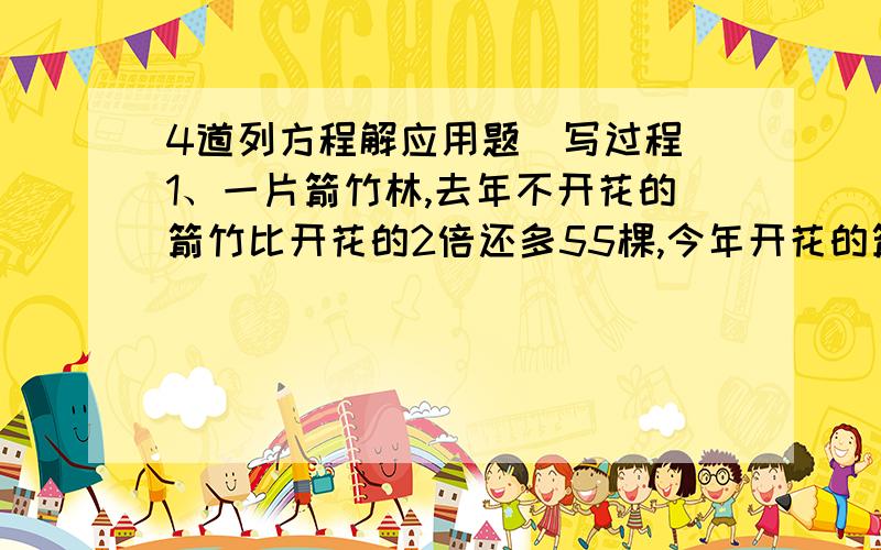 4道列方程解应用题（写过程）1、一片箭竹林,去年不开花的箭竹比开花的2倍还多55棵,今年开花的箭竹比去年多了100课,这是开花的箭竹恰好是不开花的4倍.这片箭竹林有多少棵箭竹?2、兄弟两