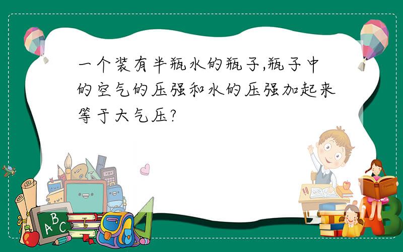 一个装有半瓶水的瓶子,瓶子中的空气的压强和水的压强加起来等于大气压?