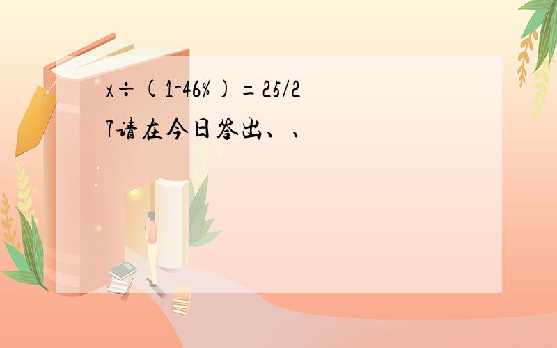 x÷(1-46%)=25/27请在今日答出、、