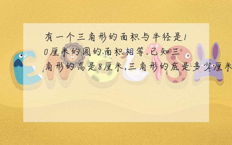 有一个三角形的面积与半径是10厘米的圆的面积相等.已知三角形的高是8厘米,三角形的底是多少厘米