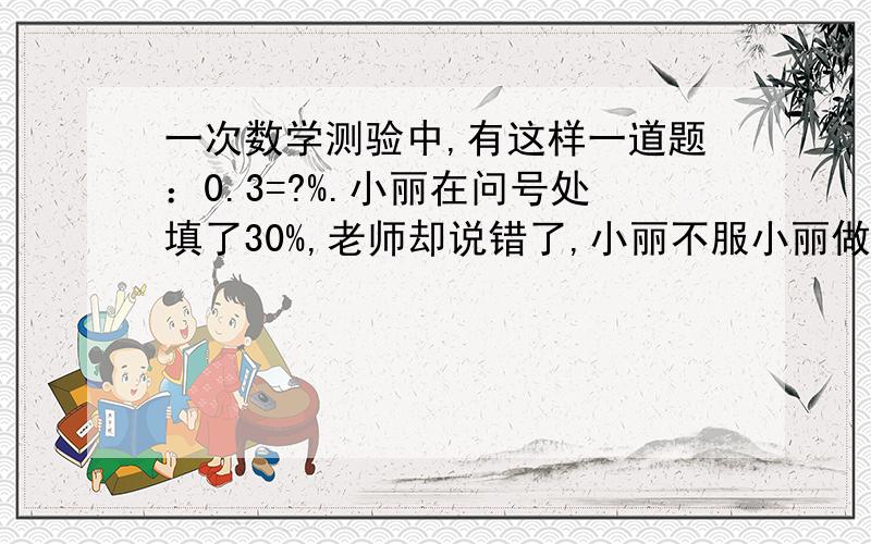 一次数学测验中,有这样一道题：0.3=?%.小丽在问号处填了30%,老师却说错了,小丽不服小丽做对了吗,这是动脑筋的题目,不是%的问题,有别的答案的速度给我我悬赏多着呢,答对了给100!