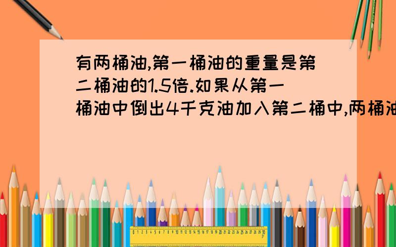 有两桶油,第一桶油的重量是第二桶油的1.5倍.如果从第一桶油中倒出4千克油加入第二桶中,两桶油重量相等两桶油原来各有多少千克?