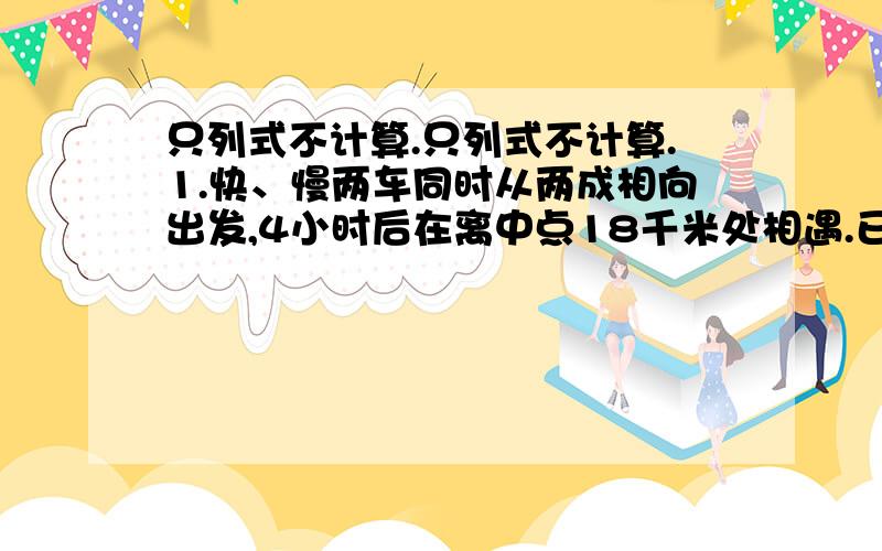 只列式不计算.只列式不计算.1.快、慢两车同时从两成相向出发,4小时后在离中点18千米处相遇.已知快车每小时行70千米,慢车每小时行驶多少千米?