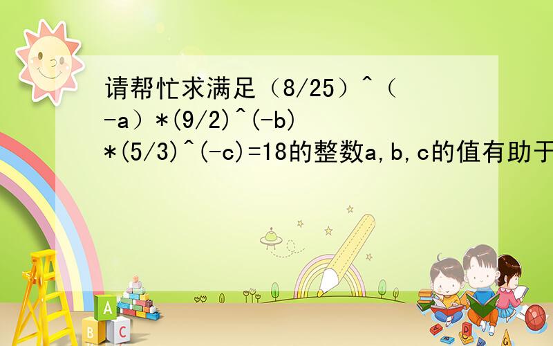 请帮忙求满足（8/25）^（-a）*(9/2)^(-b)*(5/3)^(-c)=18的整数a,b,c的值有助于回答者给出准确的答案