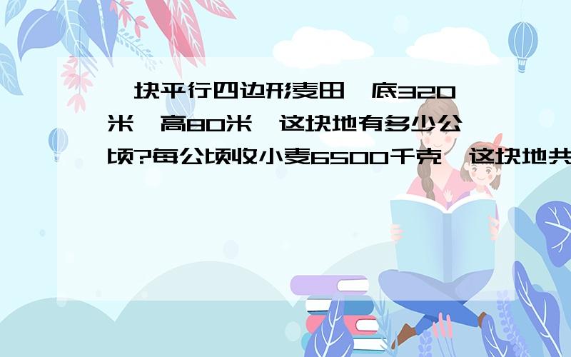 一块平行四边形麦田,底320米,高80米,这块地有多少公顷?每公顷收小麦6500千克,这块地共收小麦多少千克