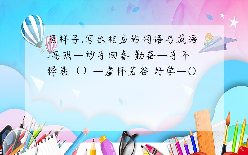 照样子,写出相应的词语与成语.高明—妙手回春 勤奋—手不释卷（）—虚怀若谷 好学—()