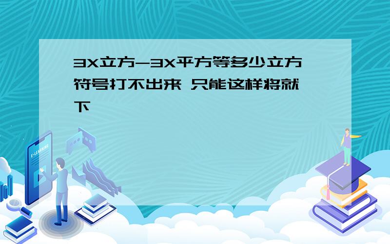 3X立方-3X平方等多少立方符号打不出来 只能这样将就一下