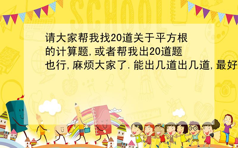 请大家帮我找20道关于平方根的计算题,或者帮我出20道题也行,麻烦大家了.能出几道出几道,最好是稍微难一点的,