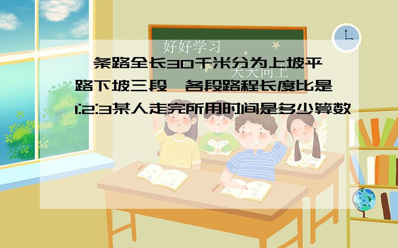 一条路全长30千米分为上坡平路下坡三段,各段路程长度比是1:2:3某人走完所用时间是多少算数