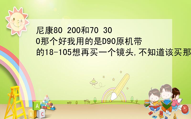 尼康80 200和70 300那个好我用的是D90原机带的18-105想再买一个镜头,不知道该买那个更好点也考虑过70-200的镜头可是价格有点太贵了要1万多,请行家给点意见