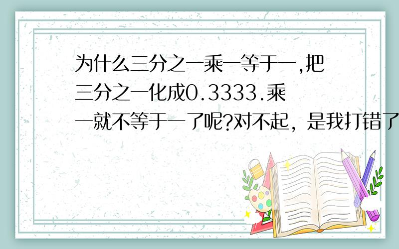 为什么三分之一乘一等于一,把三分之一化成0.3333.乘一就不等于一了呢?对不起，是我打错了，是乘以三分之一乘三等于一，把三分之一化成0.3333.....乘三就不等于一不好意思，疏忽了！