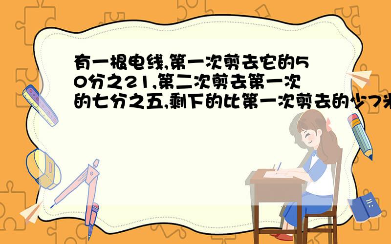 有一根电线,第一次剪去它的50分之21,第二次剪去第一次的七分之五,剩下的比第一次剪去的少7米,这根电线原来有多少千米?（最好用算术） 怎么求