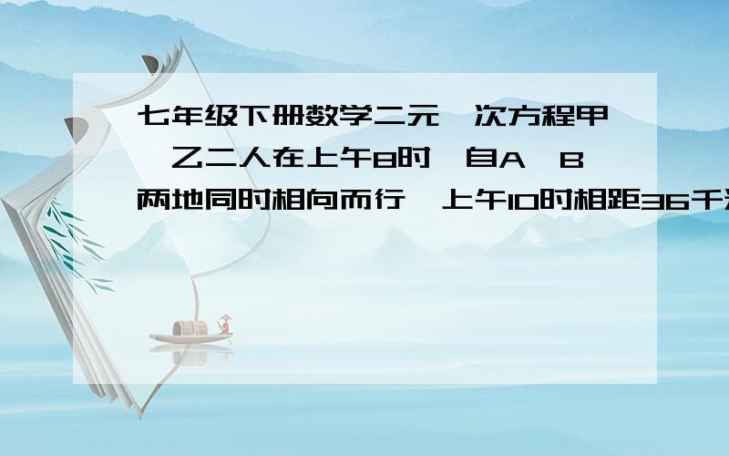 七年级下册数学二元一次方程甲、乙二人在上午8时,自A、B两地同时相向而行,上午10时相距36千米,二人继续前行,到12时又相距36千米,已知甲每小时比乙每小时多走2千米,问A、B两地的距离是多