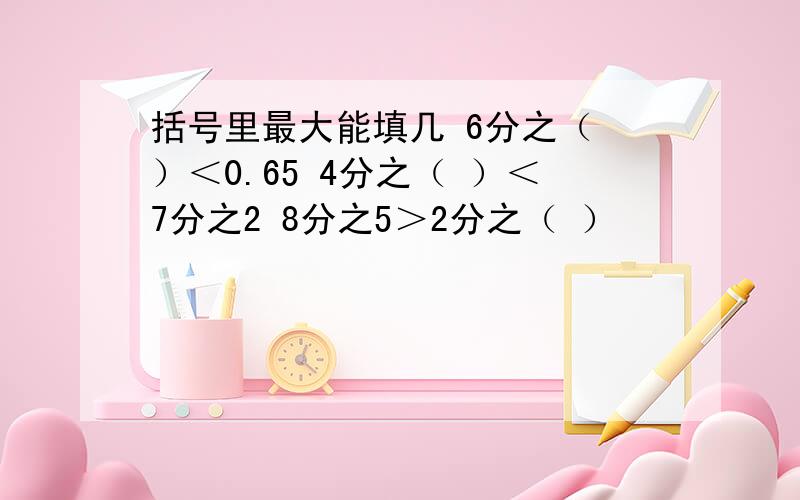 括号里最大能填几 6分之（ ）＜0.65 4分之（ ）＜7分之2 8分之5＞2分之（ ）