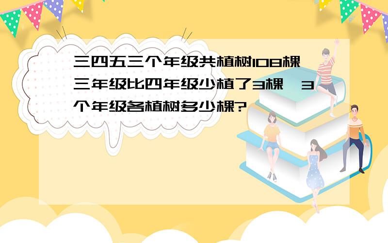 三四五三个年级共植树108棵三年级比四年级少植了3棵,3个年级各植树多少棵?