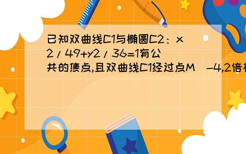 已知双曲线C1与椭圆C2：x2/49+y2/36=1有公共的焦点,且双曲线C1经过点M(-4,2倍根已知双曲线C1与椭圆C2：x^2/49+y^2/36=1有公共的焦点且双曲线C1经过点M（﹣4,2√7/3）求双曲线方程