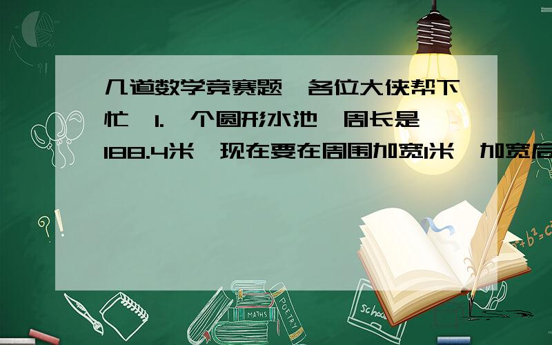 几道数学竞赛题,各位大侠帮下忙,1.一个圆形水池,周长是188.4米,现在要在周围加宽1米,加宽后的面积比原来增加了多少平方米?2用一根铜线在小棒上绕线圈,绕50圈时,测得铜线余15.28厘米,如果绕