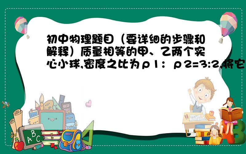 初中物理题目（要详细的步骤和解释）质量相等的甲、乙两个实心小球,密度之比为ρ1：ρ2=3:2,将它们分别放入水中静止时,两球所受浮力之比为F1：F2=4:5,则乙球的密度为（  ）A.2/3ρ水      B.5/4