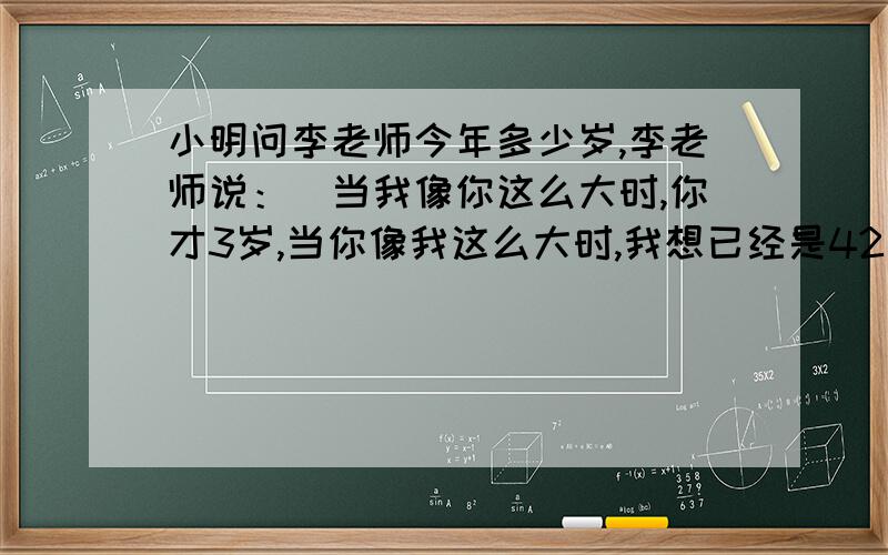 小明问李老师今年多少岁,李老师说：＂当我像你这么大时,你才3岁,当你像我这么大时,我想已经是42岁了.＂你知道李老师今年多少岁吗?