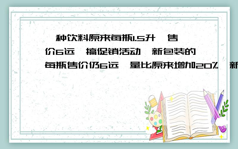 一种饮料原来每瓶1.5升,售价6远,搞促销活动,新包装的每瓶售价仍6远,量比原来增加20%,新包装每瓶饮料?