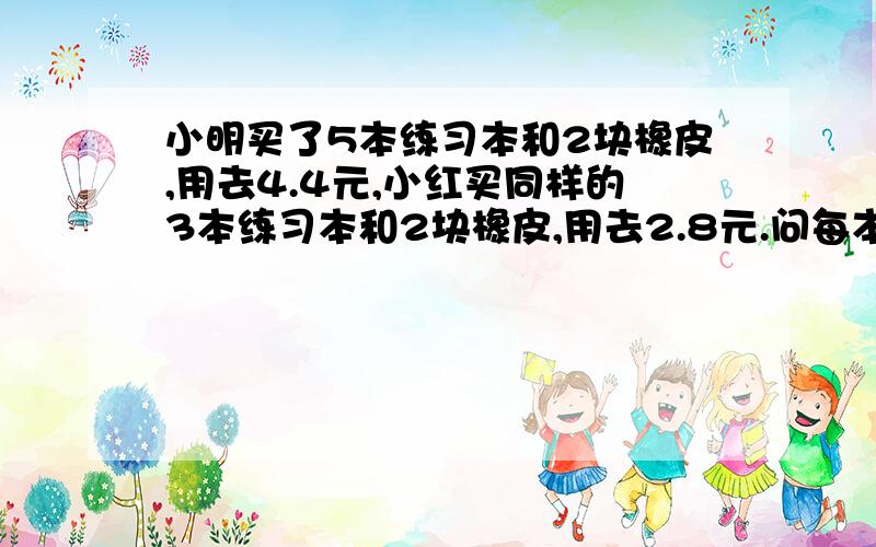 小明买了5本练习本和2块橡皮,用去4.4元,小红买同样的3本练习本和2块橡皮,用去2.8元.问每本练习本和每块橡皮各是多少元?