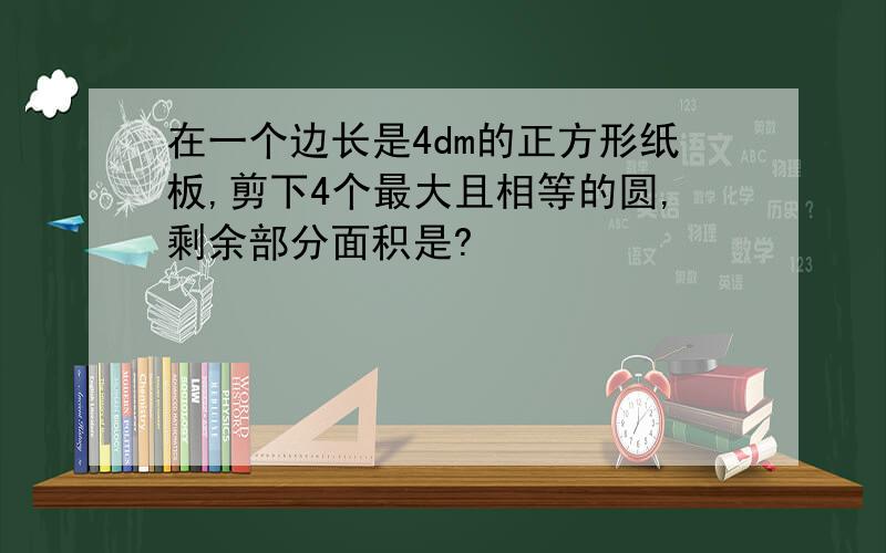 在一个边长是4dm的正方形纸板,剪下4个最大且相等的圆,剩余部分面积是?