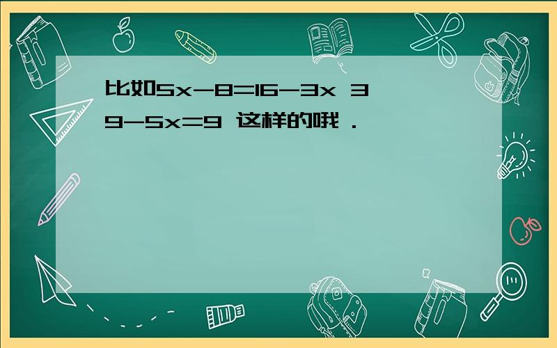 比如5x-8=16-3x 39-5x=9 这样的哦 .