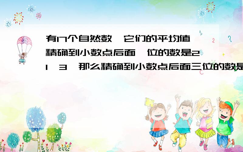 有17个自然数,它们的平均值精确到小数点后面一位的数是21、3,那么精确到小数点后面三位的数是多少?1\两个数相除，商9余4，被除数、除数、商、余数之和等于867，求原来的被除数和除数各