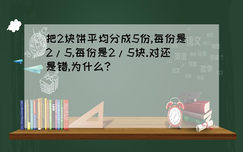 把2块饼平均分成5份,每份是2/5,每份是2/5块.对还是错,为什么?