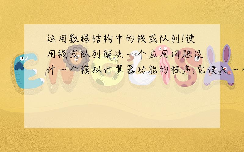 运用数据结构中的栈或队列!使用栈或队列解决一个应用问题设计一个模拟计算器功能的程序,它读入一个表达式,如果是一个正确的表达式（即它由操作数、圆括号和+、-、*、/四种运算符组成