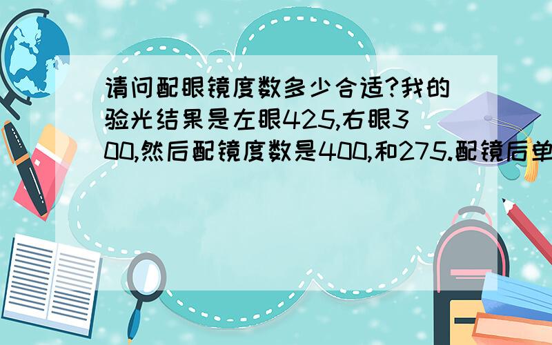 请问配眼镜度数多少合适?我的验光结果是左眼425,右眼300,然后配镜度数是400,和275.配镜后单眼视力达到1.0,双眼视力达到1.2.可是据说一般视力达到0.8就行了,那我配镜的度数是否过高?