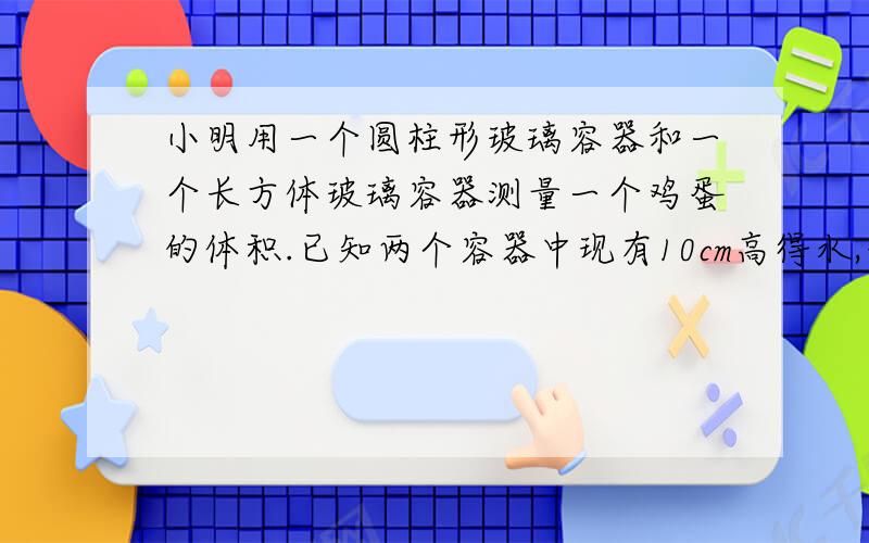 小明用一个圆柱形玻璃容器和一个长方体玻璃容器测量一个鸡蛋的体积.已知两个容器中现有10cm高得水,长方体容器的长宽高分别为10cm、5cm、20cm,圆柱形容器的地面积为60平方厘米,高20cm.小明