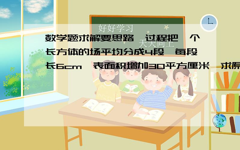 数学题求解要思路、过程把一个长方体的场平均分成4段,每段长6cm,表面积增加30平方厘米,求原来长方体的体积是多少立方厘米?